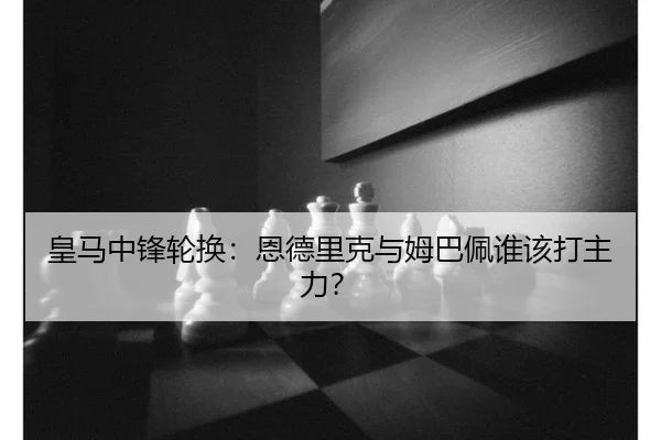 皇马中锋轮换：恩德里克与姆巴佩谁该打主力？
