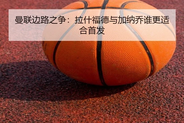 曼联边路之争：拉什福德与加纳乔谁更适合首发